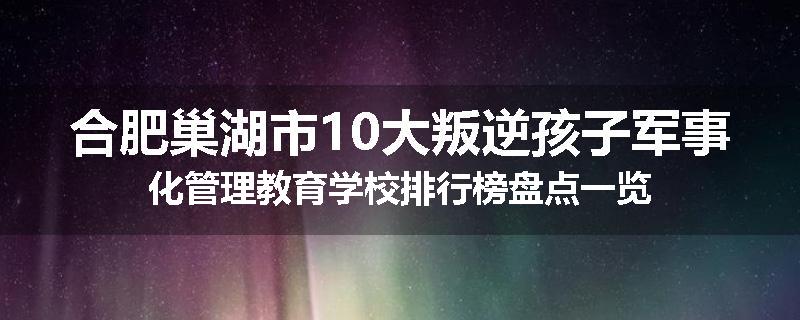 合肥巢湖市10大叛逆孩子军事化管理教育学校排行榜盘点一览