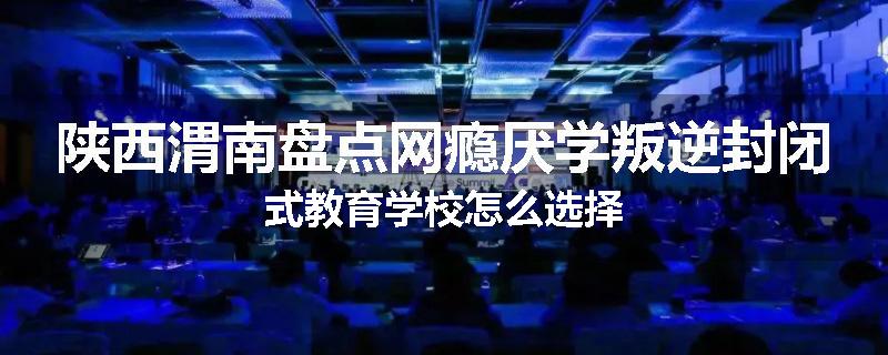 陕西渭南盘点网瘾厌学叛逆封闭式教育学校怎么选择
