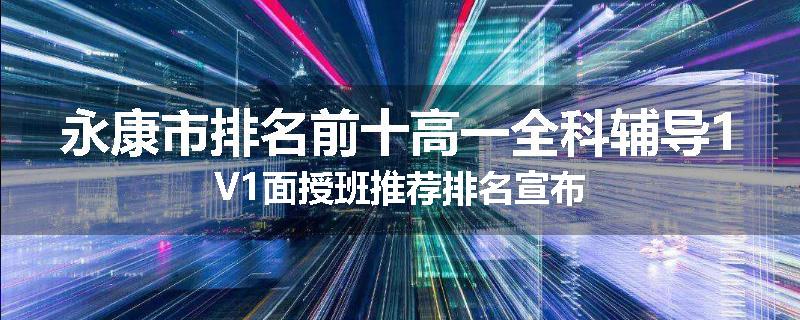永康市排名前十高一全科辅导1V1面授班推荐排名宣布
