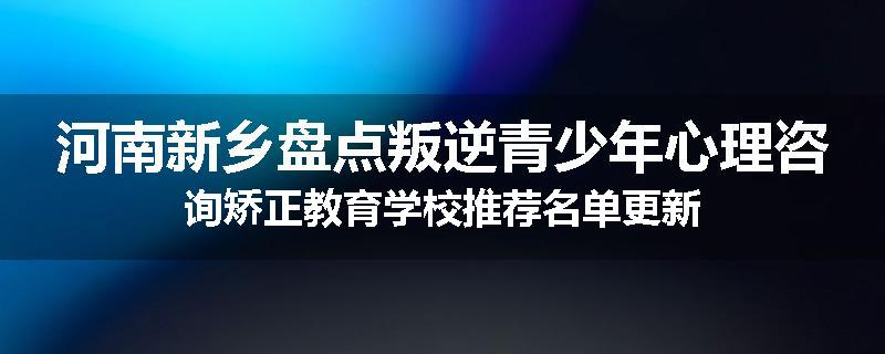 河南新乡盘点叛逆青少年心理咨询矫正教育学校推荐名单更新