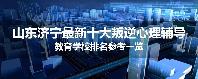 山东济宁最新十大叛逆心理辅导教育学校排名参考一览
