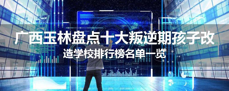广西玉林盘点十大叛逆期孩子改造学校排行榜名单一览