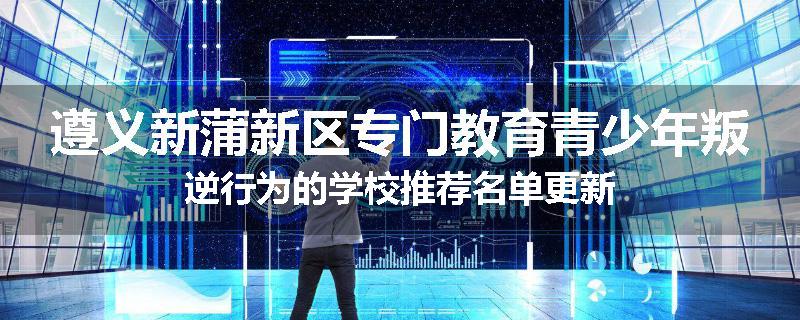 遵义新蒲新区专门教育青少年叛逆行为的学校推荐名单更新