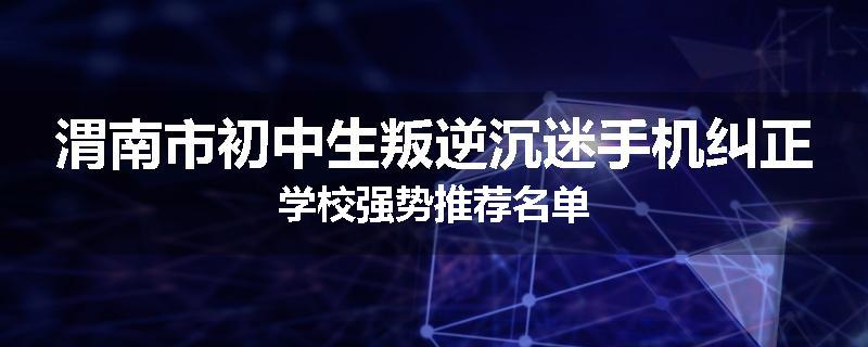 渭南市初中生叛逆沉迷手机纠正学校强势推荐名单