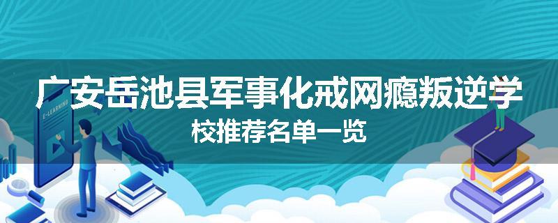 广安岳池县军事化戒网瘾叛逆学校推荐名单一览