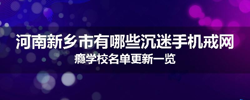河南新乡市有哪些沉迷手机戒网瘾学校名单更新一览