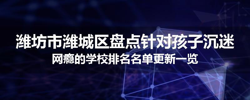 潍坊市潍城区盘点针对孩子沉迷网瘾的学校排名名单更新一览