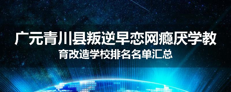 广元青川县叛逆早恋网瘾厌学教育改造学校排名名单汇总