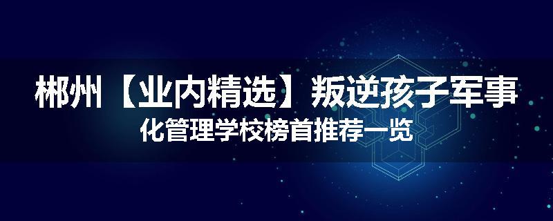 郴州【业内精选】叛逆孩子军事化管理学校榜首推荐一览