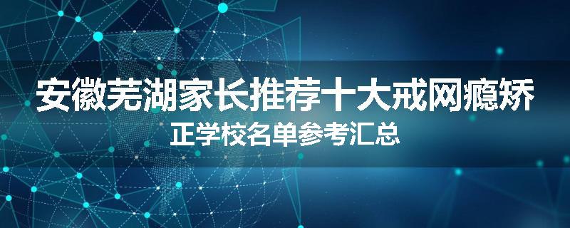 安徽芜湖家长推荐十大戒网瘾矫正学校名单参考汇总