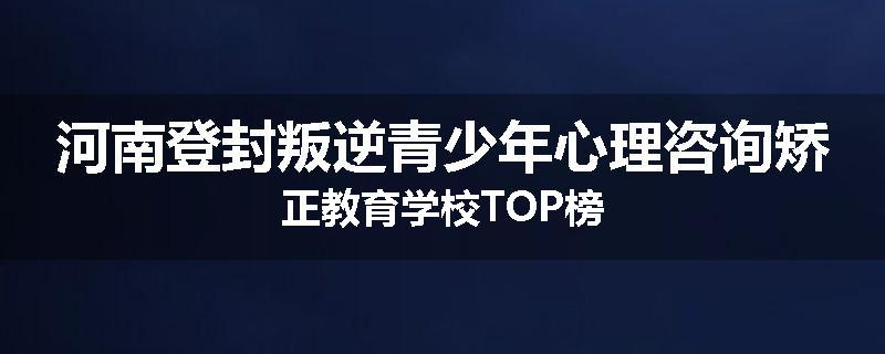 河南登封叛逆青少年心理咨询矫正教育学校TOP榜