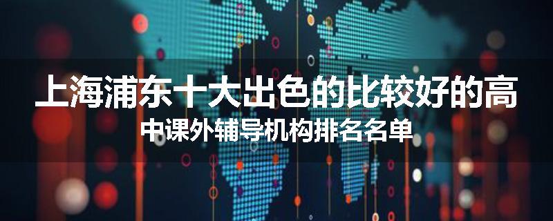 上海浦东十大出色的比较好的高中课外辅导机构排名名单