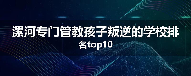 漯河专门管教孩子叛逆的学校排名top10