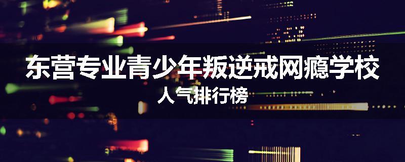 东营专业青少年叛逆戒网瘾学校人气排行榜
