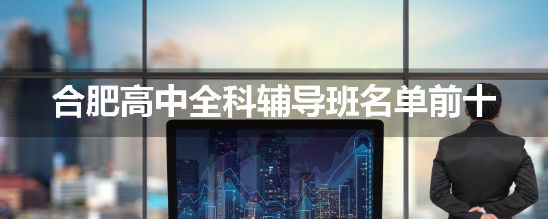 合肥高中全科辅导班名单前十