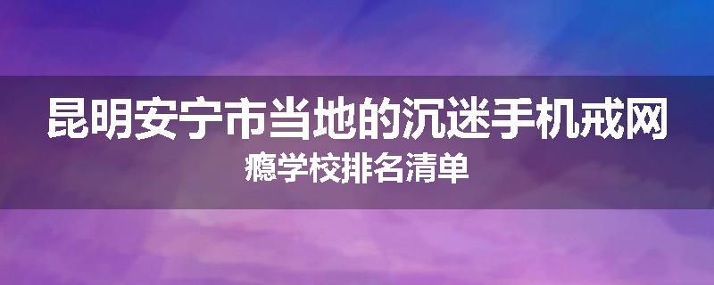 昆明安宁市当地的沉迷手机戒网瘾学校排名清单