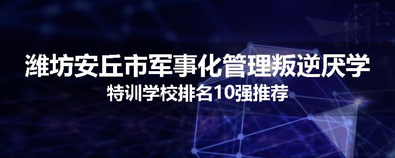 潍坊安丘市军事化管理叛逆厌学特训学校排名10强推荐