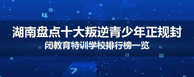 湖南盘点十大叛逆青少年正规封闭教育特训学校排行榜一览