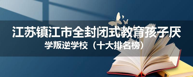 江苏镇江市全封闭式教育孩子厌学叛逆学校（十大排名榜）