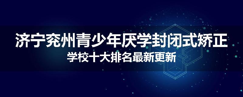 济宁兖州青少年厌学封闭式矫正学校十大排名最新更新
