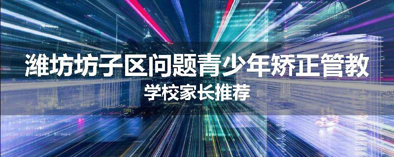 潍坊坊子区问题青少年矫正管教学校家长推荐