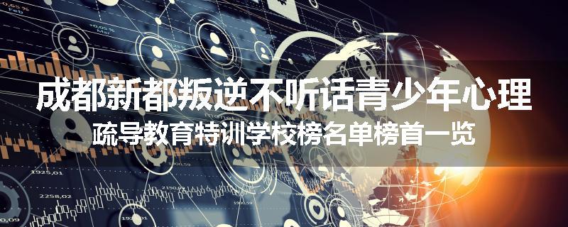 成都新都叛逆不听话青少年心理疏导教育特训学校榜名单榜首一览