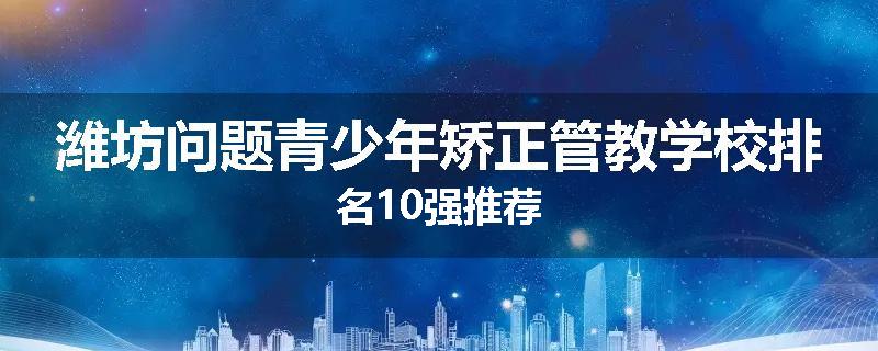 潍坊问题青少年矫正管教学校排名10强推荐