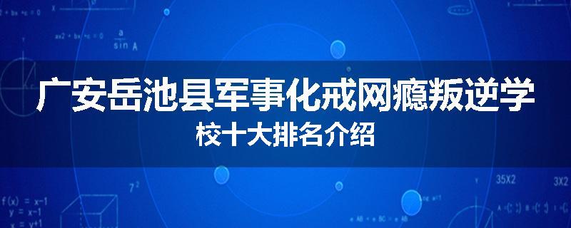 广安岳池县军事化戒网瘾叛逆学校十大排名介绍