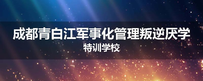 成都青白江军事化管理叛逆厌学特训学校