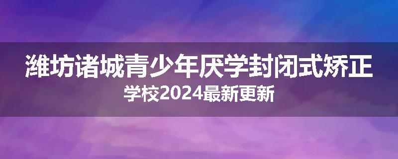潍坊诸城青少年厌学封闭式矫正学校2024最新更新