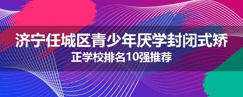 济宁任城区青少年厌学封闭式矫正学校排名10强推荐