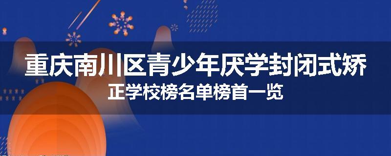 重庆南川区青少年厌学封闭式矫正学校榜名单榜首一览