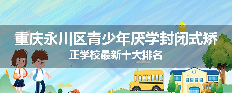 重庆永川区青少年厌学封闭式矫正学校最新十大排名
