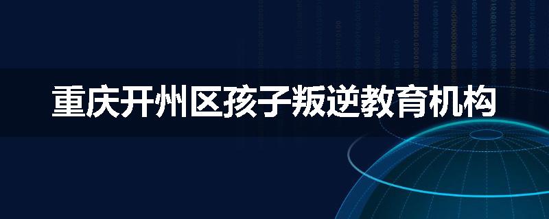 重庆开州区孩子叛逆教育机构