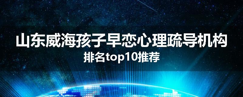 山东威海孩子早恋心理疏导机构排名top10推荐