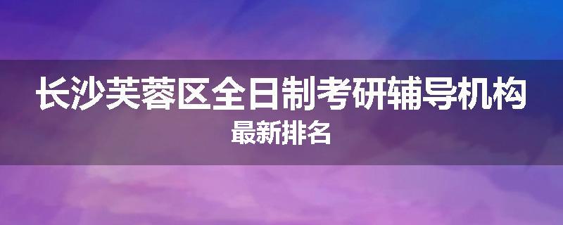 长沙芙蓉区全日制考研辅导机构最新排名