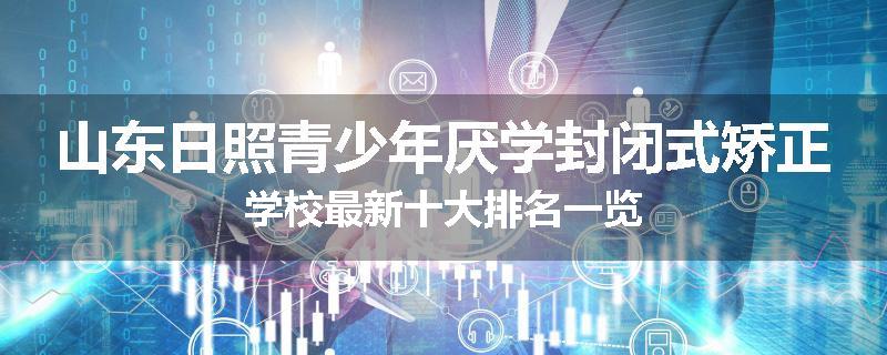 山东日照青少年厌学封闭式矫正学校最新十大排名一览