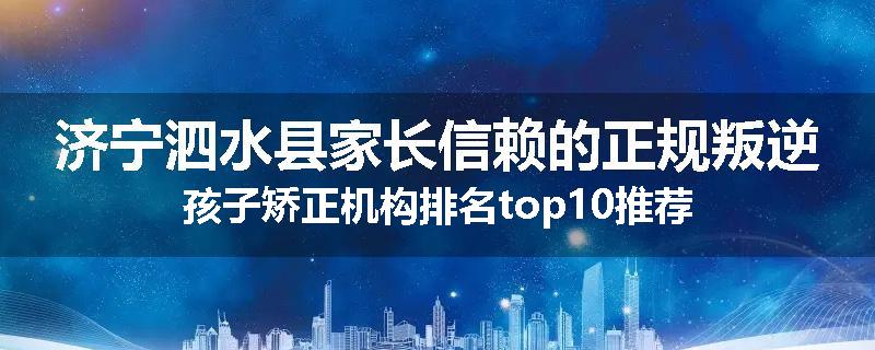 济宁泗水县家长信赖的正规叛逆孩子矫正机构排名top10推荐