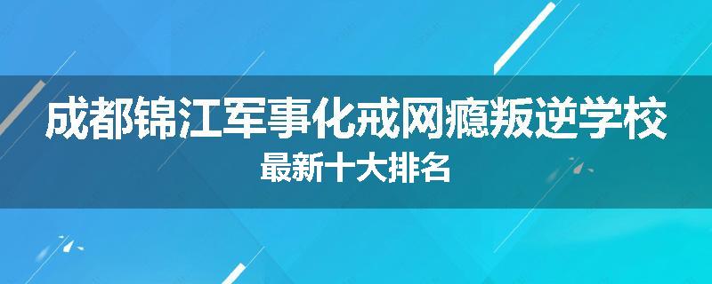成都锦江军事化戒网瘾叛逆学校最新十大排名