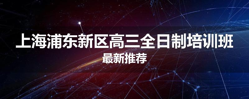 上海浦东新区高三全日制培训班最新推荐