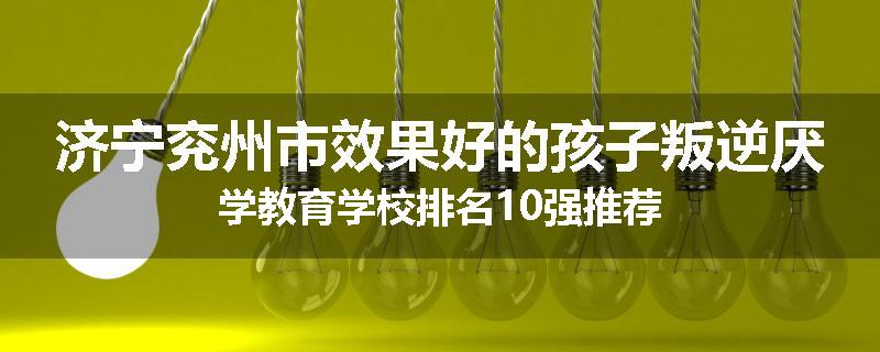 济宁兖州市效果好的孩子叛逆厌学教育学校排名10强推荐