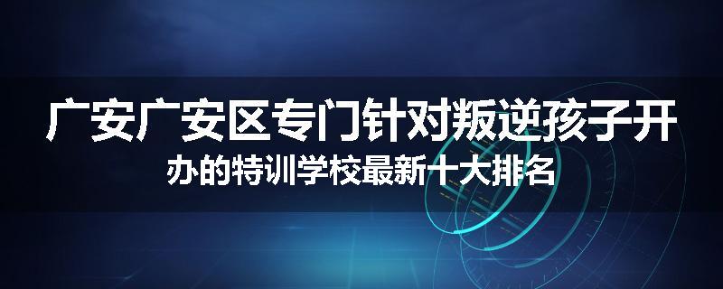 广安广安区专门针对叛逆孩子开办的特训学校最新十大排名