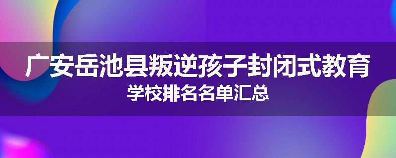 广安岳池县叛逆孩子封闭式教育学校排名名单汇总