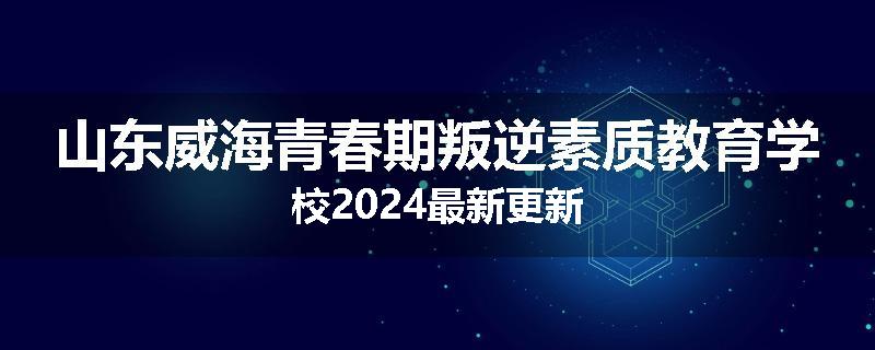山东威海青春期叛逆素质教育学校2024最新更新