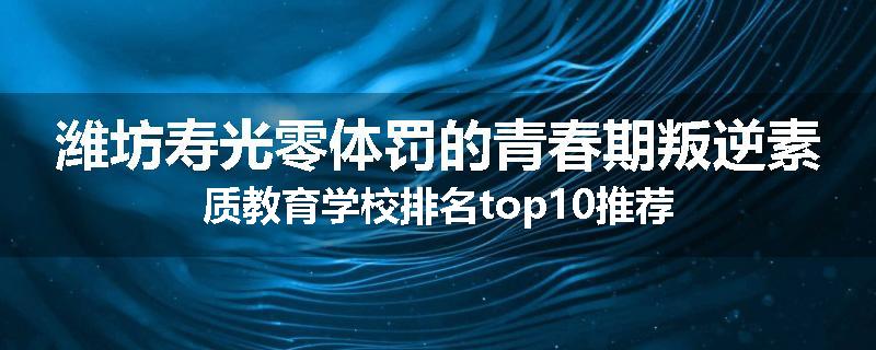 潍坊寿光零体罚的青春期叛逆素质教育学校排名top10推荐