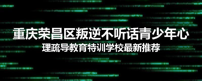 重庆荣昌区叛逆不听话青少年心理疏导教育特训学校最新推荐