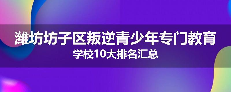 潍坊坊子区叛逆青少年专门教育学校10大排名汇总