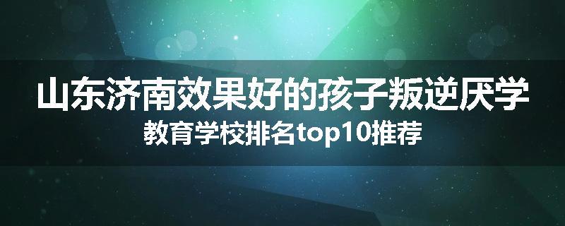 山东济南效果好的孩子叛逆厌学教育学校排名top10推荐