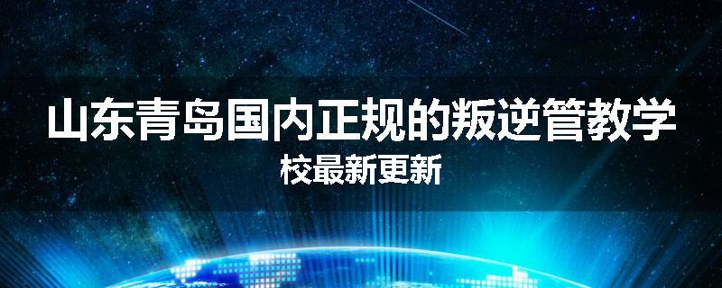 山东青岛国内正规的叛逆管教学校最新更新