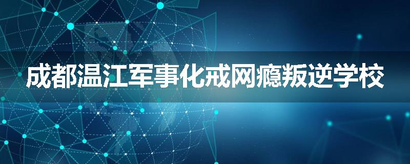 成都温江军事化戒网瘾叛逆学校